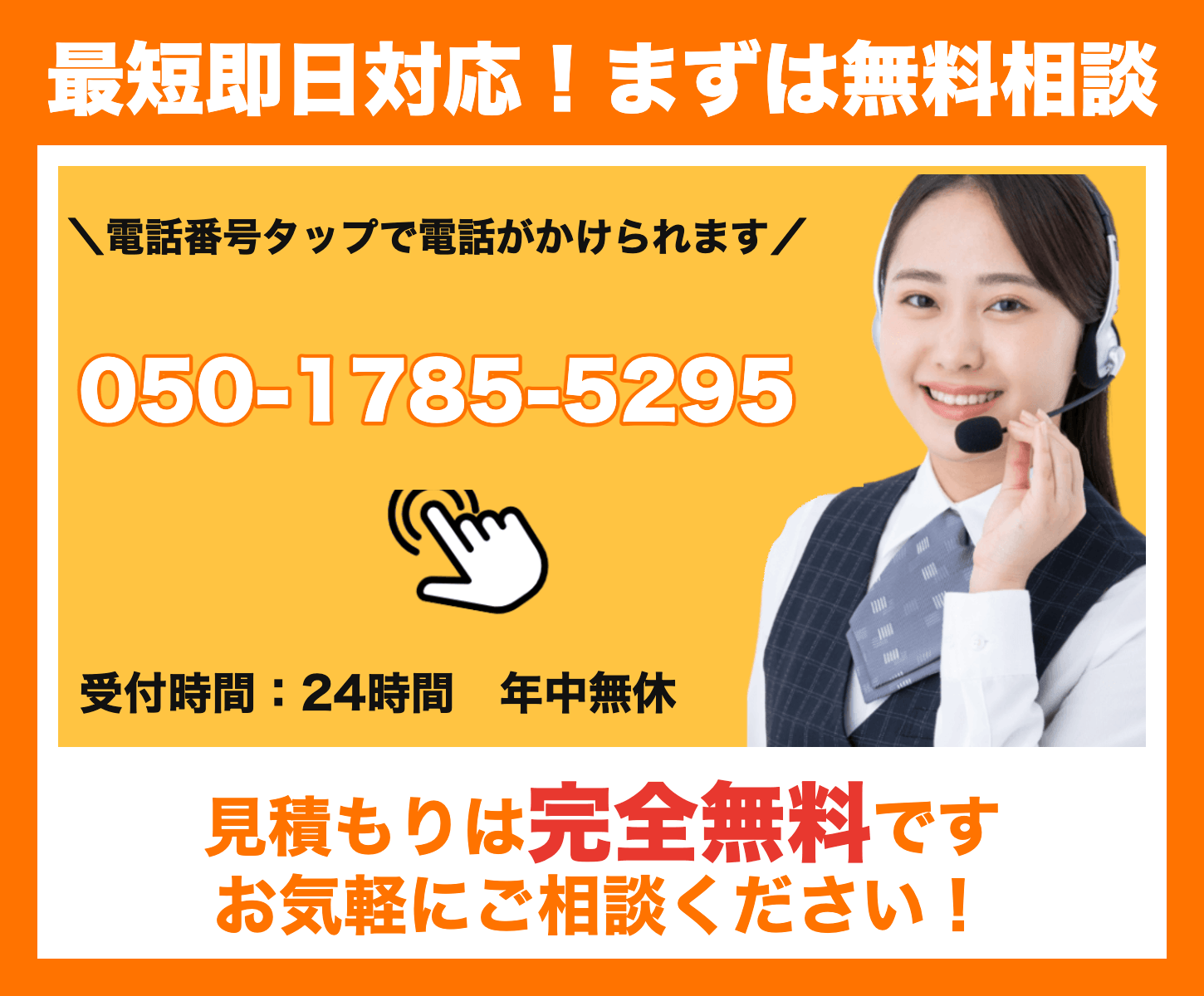 最短即日対応！まずは無料相談。電話番号タップで電話がかけられます 050-1785-5295。受付時間24時間・年中無休。見積もりは完全無料です